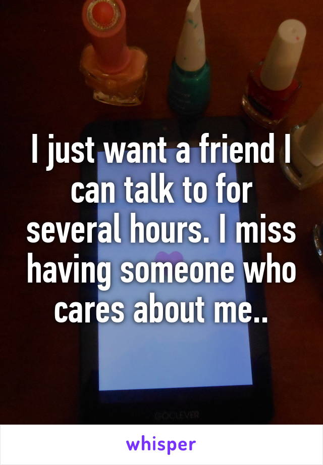 I just want a friend I can talk to for several hours. I miss having someone who cares about me..