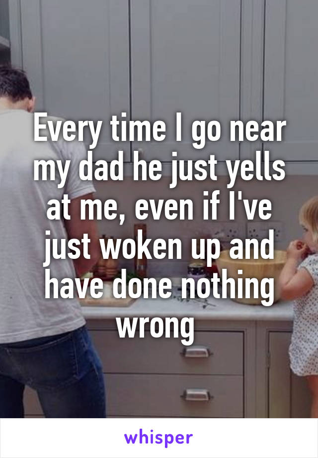 Every time I go near my dad he just yells at me, even if I've just woken up and have done nothing wrong 