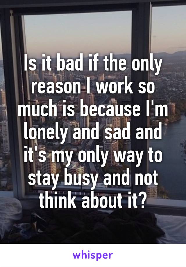 Is it bad if the only reason I work so much is because I'm lonely and sad and it's my only way to stay busy and not think about it?