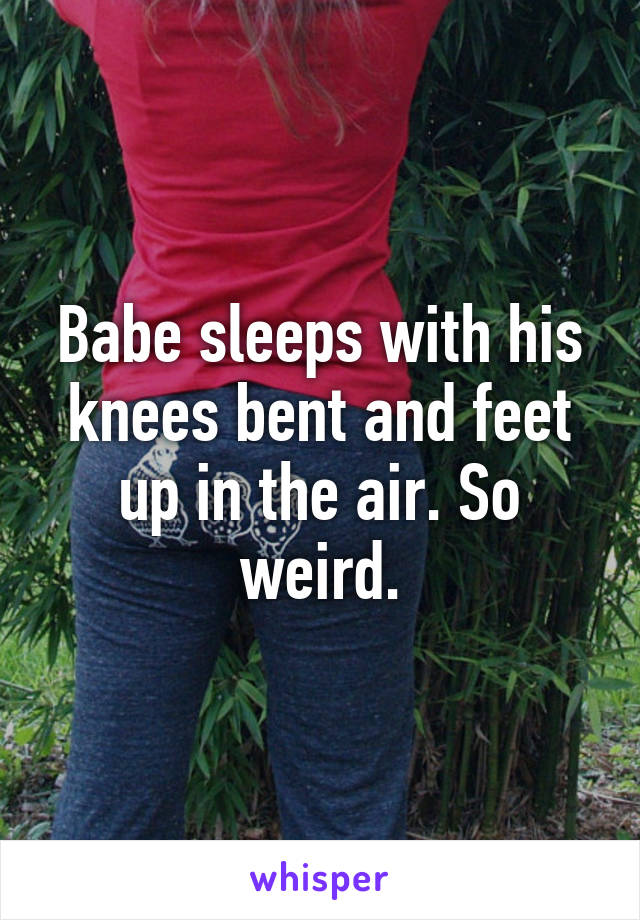 Babe sleeps with his knees bent and feet up in the air. So weird.