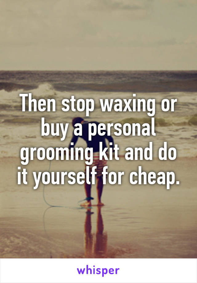 Then stop waxing or buy a personal grooming kit and do it yourself for cheap.