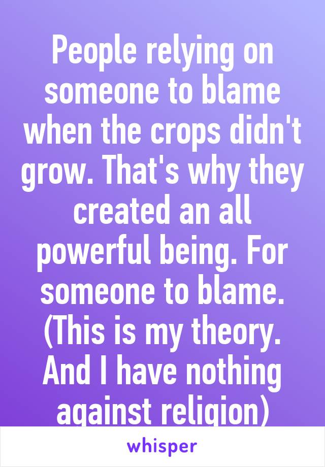 People relying on someone to blame when the crops didn't grow. That's why they created an all powerful being. For someone to blame. (This is my theory. And I have nothing against religion)