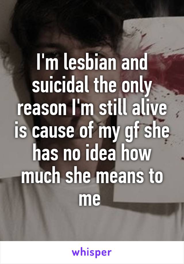 I'm lesbian and suicidal the only reason I'm still alive is cause of my gf she has no idea how much she means to me 