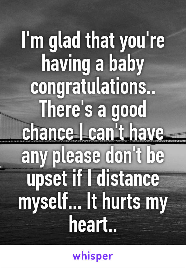 I'm glad that you're having a baby congratulations.. There's a good chance I can't have any please don't be upset if I distance myself... It hurts my heart..