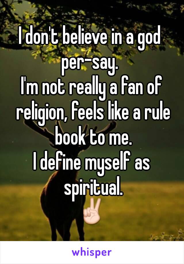 I don't believe in a god 
per-say. 
I'm not really a fan of religion, feels like a rule book to me.
I define myself as spiritual.
✌