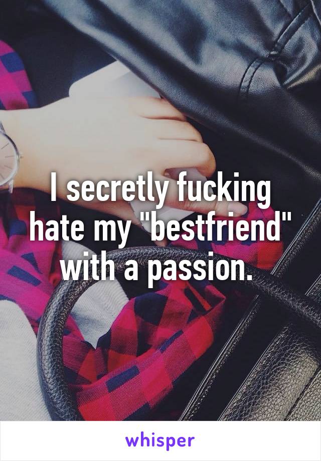 I secretly fucking hate my "bestfriend" with a passion. 