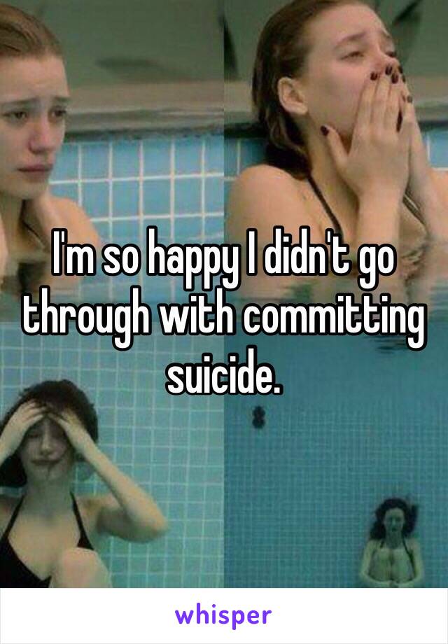 I'm so happy I didn't go through with committing suicide.