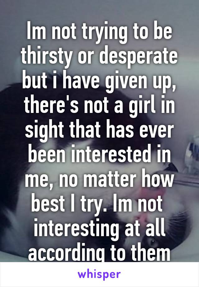 Im not trying to be thirsty or desperate but i have given up, there's not a girl in sight that has ever been interested in me, no matter how best I try. Im not  interesting at all according to them