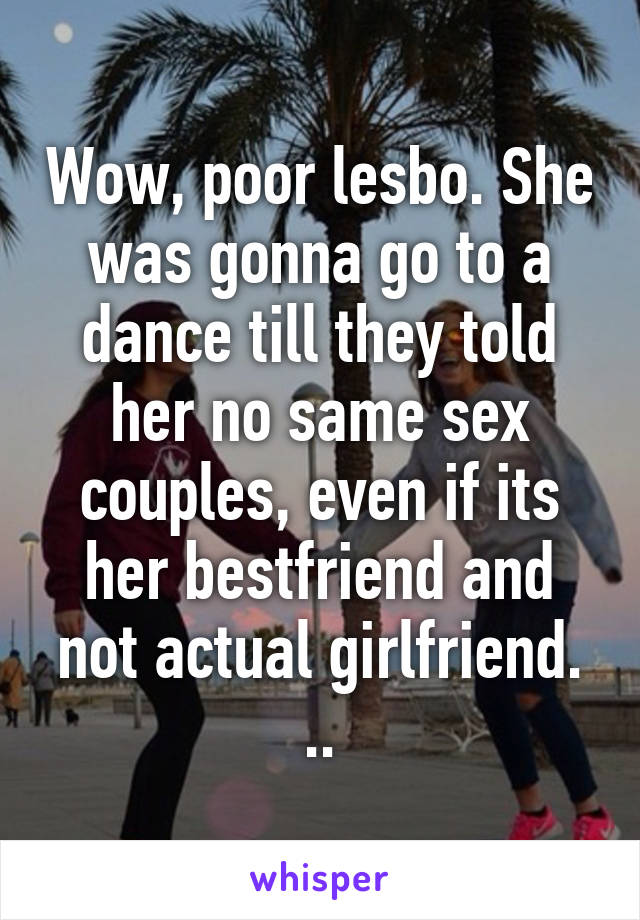 Wow, poor lesbo. She was gonna go to a dance till they told her no same sex couples, even if its her bestfriend and not actual girlfriend. ..