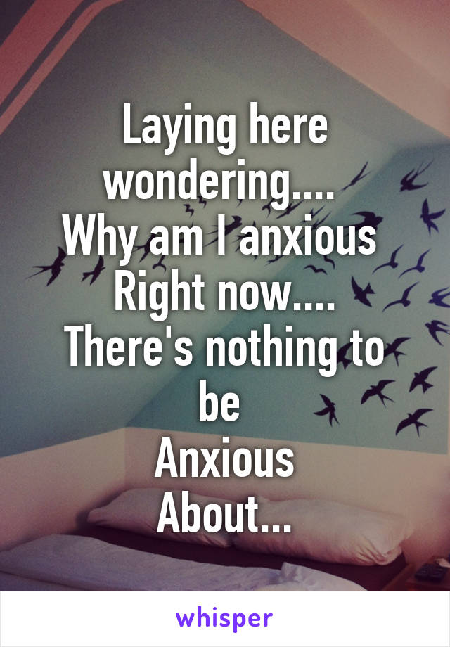 Laying here wondering.... 
Why am I anxious 
Right now....
There's nothing to be 
Anxious
About...