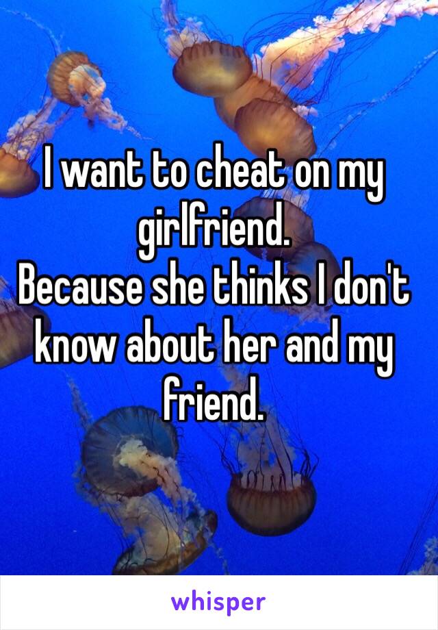 I want to cheat on my girlfriend.
Because she thinks I don't know about her and my friend. 