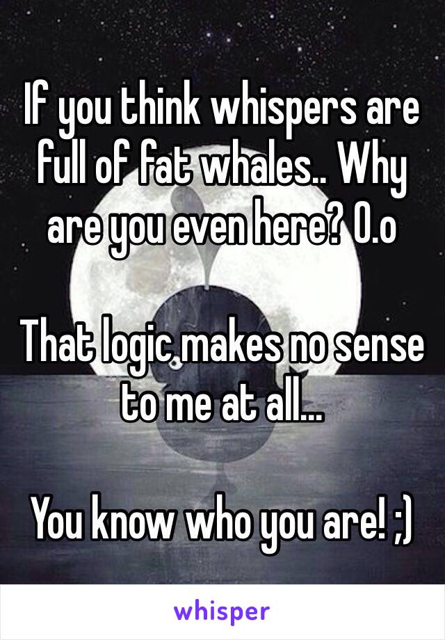 If you think whispers are full of fat whales.. Why are you even here? O.o

That logic makes no sense to me at all...

You know who you are! ;)