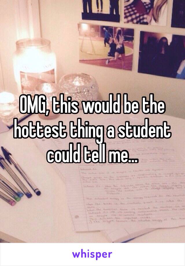OMG, this would be the hottest thing a student could tell me...