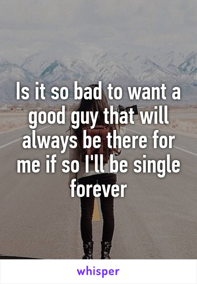 Is it so bad to want a good guy that will always be there for me if so I'll be single forever