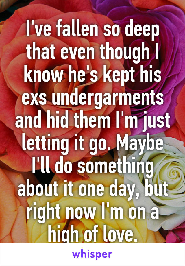 I've fallen so deep that even though I know he's kept his exs undergarments and hid them I'm just letting it go. Maybe I'll do something about it one day, but right now I'm on a high of love.