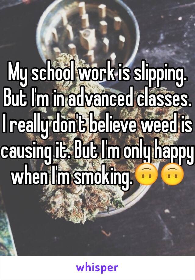 My school work is slipping. But I'm in advanced classes. I really don't believe weed is causing it. But I'm only happy when I'm smoking.🙃🙃