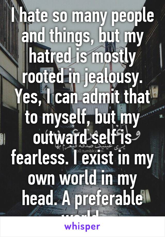 I hate so many people and things, but my hatred is mostly rooted in jealousy. Yes, I can admit that to myself, but my outward self is fearless. I exist in my own world in my head. A preferable world.