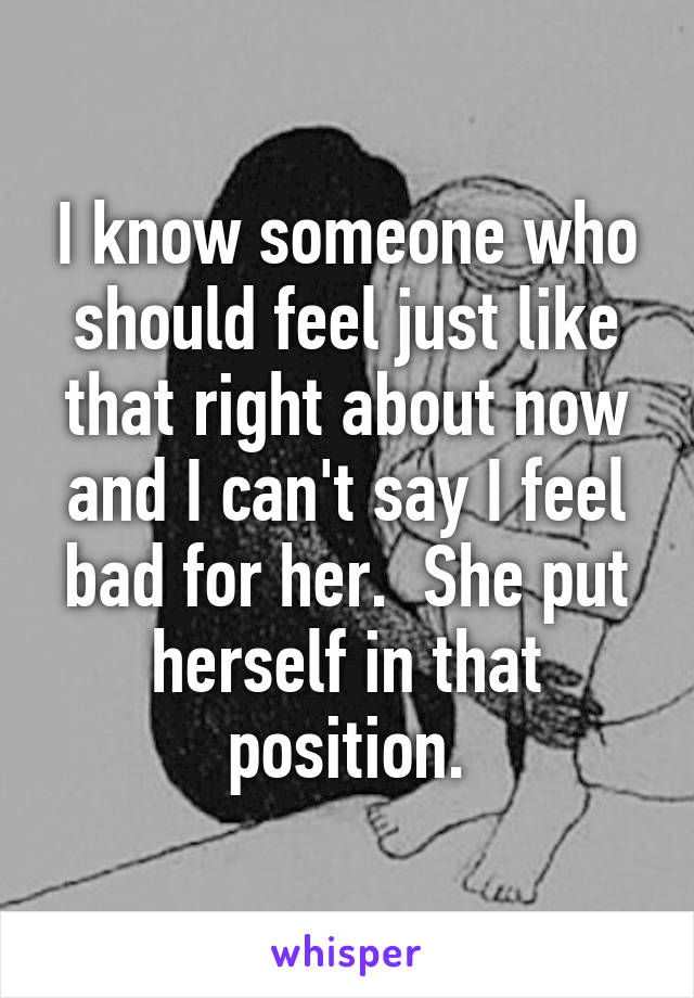 I know someone who should feel just like that right about now and I can't say I feel bad for her.  She put herself in that position.