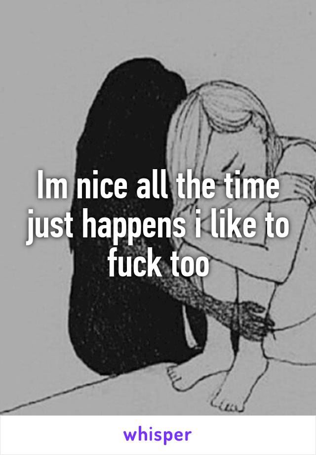 Im nice all the time just happens i like to fuck too