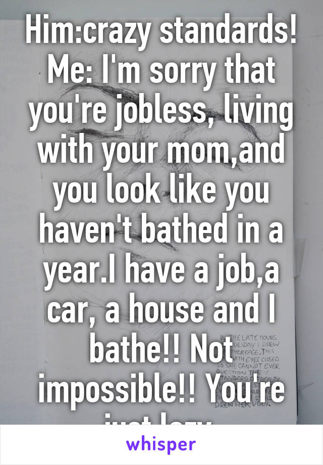 Him:crazy standards!
Me: I'm sorry that you're jobless, living with your mom,and you look like you haven't bathed in a year.I have a job,a car, a house and I bathe!! Not impossible!! You're just lazy 