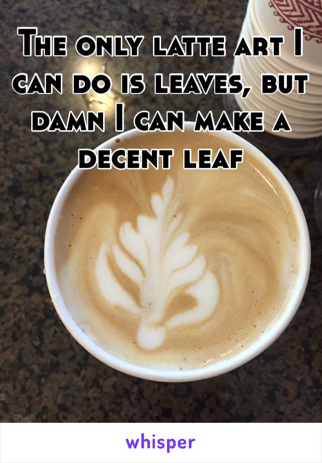 The only latte art I can do is leaves, but damn I can make a decent leaf