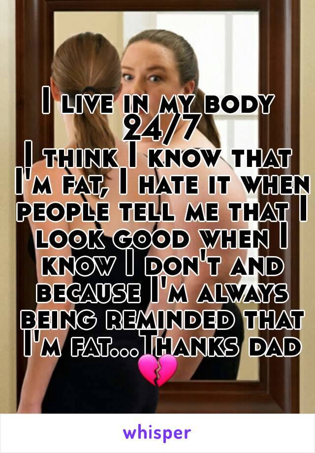 I live in my body 24/7
I think I know that I'm fat, I hate it when people tell me that I look good when I know I don't and because I'm always being reminded that I'm fat...Thanks dad 💔 
