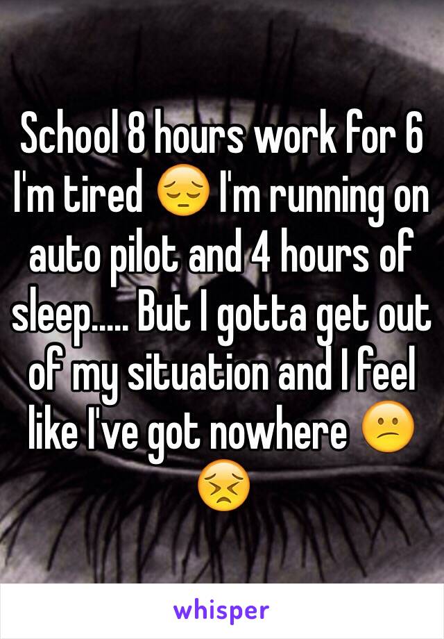 School 8 hours work for 6 I'm tired 😔 I'm running on auto pilot and 4 hours of sleep..... But I gotta get out of my situation and I feel like I've got nowhere 😕😣