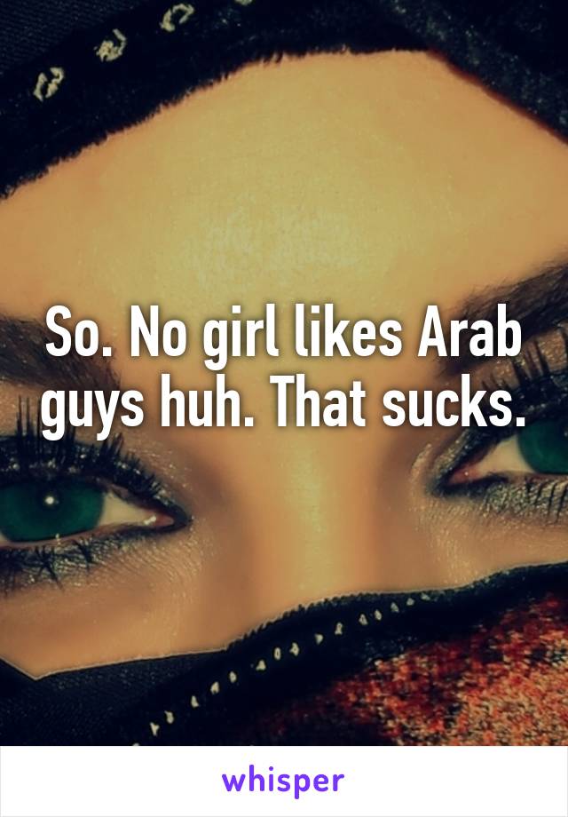 So. No girl likes Arab guys huh. That sucks. 