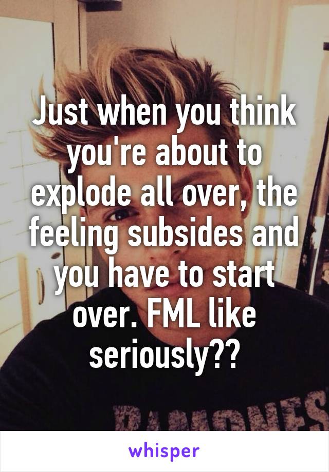 Just when you think you're about to explode all over, the feeling subsides and you have to start over. FML like seriously??