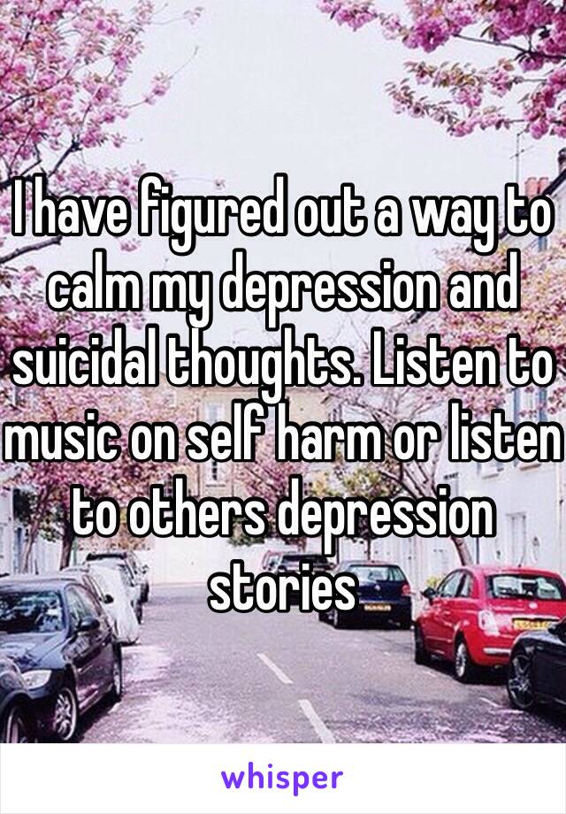 I have figured out a way to calm my depression and suicidal thoughts. Listen to music on self harm or listen to others depression stories