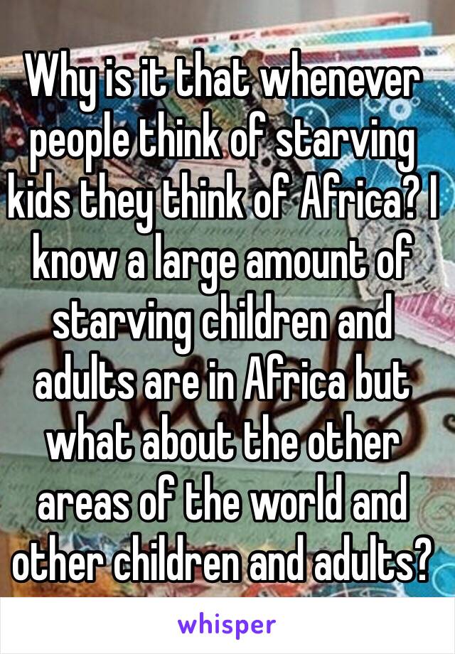 Why is it that whenever people think of starving kids they think of Africa? I know a large amount of starving children and adults are in Africa but what about the other areas of the world and other children and adults?