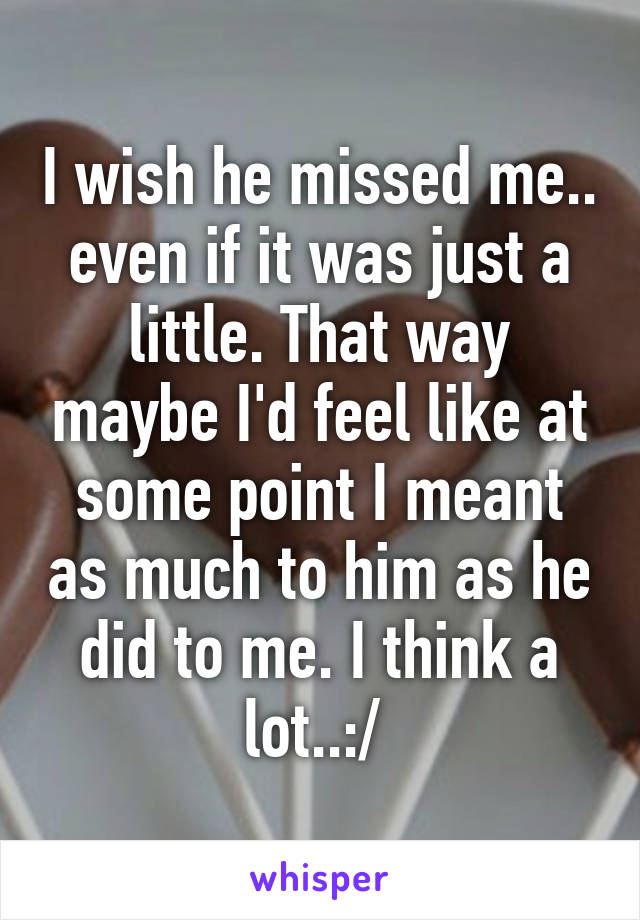 I wish he missed me.. even if it was just a little. That way maybe I'd feel like at some point I meant as much to him as he did to me. I think a lot..:/ 