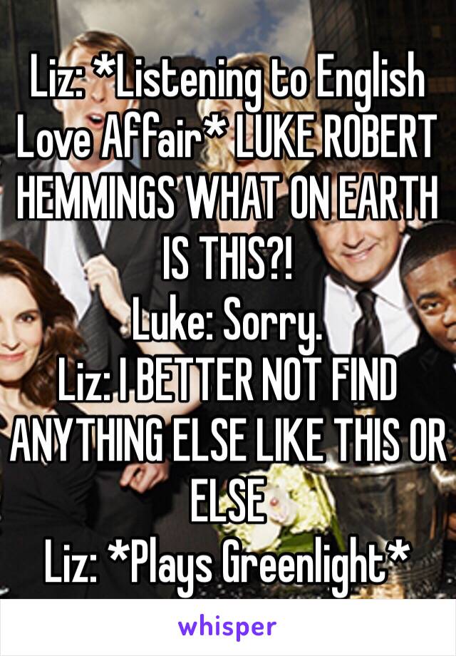 Liz: *Listening to English Love Affair* LUKE ROBERT HEMMINGS WHAT ON EARTH IS THIS?!
Luke: Sorry.
Liz: I BETTER NOT FIND ANYTHING ELSE LIKE THIS OR ELSE
Liz: *Plays Greenlight*