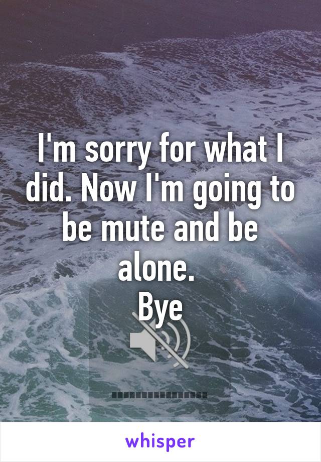 I'm sorry for what I did. Now I'm going to be mute and be alone. 
Bye