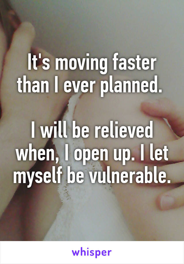 It's moving faster than I ever planned. 

I will be relieved when, I open up. I let myself be vulnerable. 