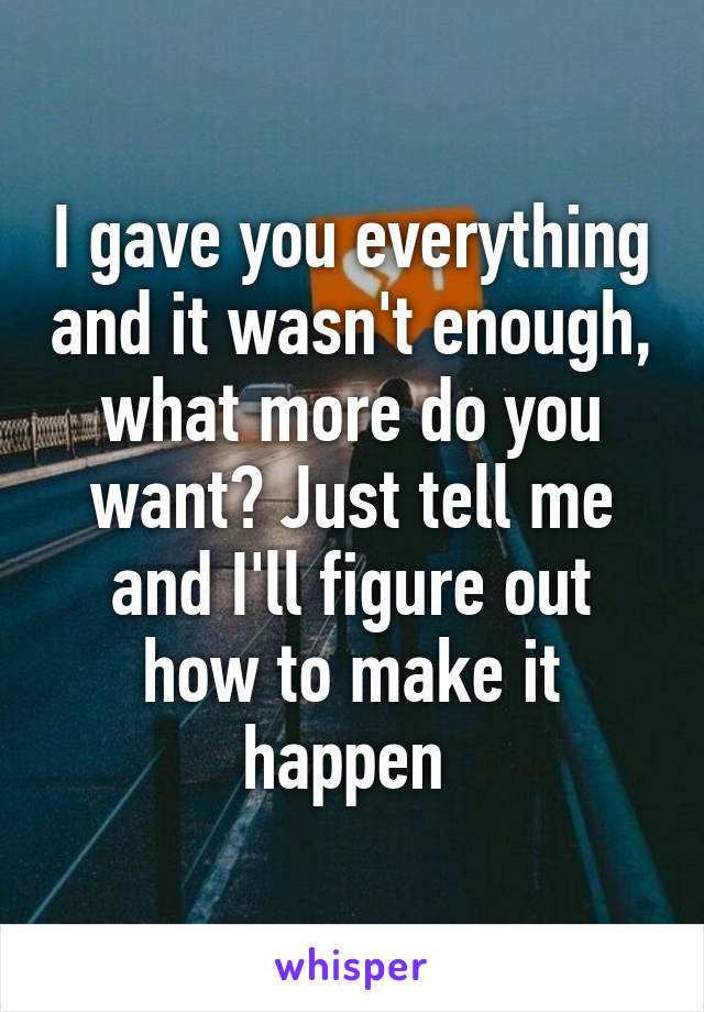 I gave you everything and it wasn't enough, what more do you want? Just tell me and I'll figure out how to make it happen 