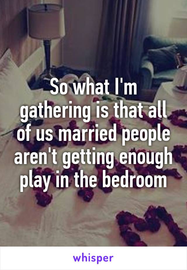 So what I'm gathering is that all of us married people aren't getting enough play in the bedroom