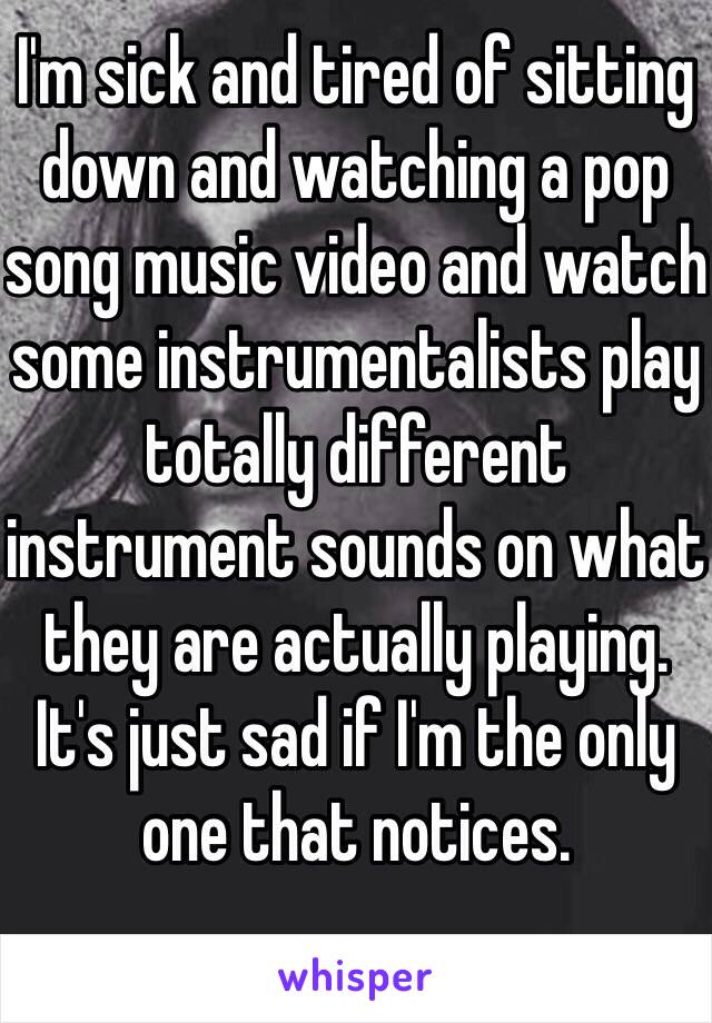I'm sick and tired of sitting down and watching a pop song music video and watch some instrumentalists play totally different instrument sounds on what they are actually playing. It's just sad if I'm the only one that notices.