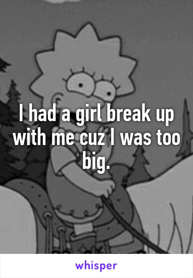 I had a girl break up with me cuz I was too big.
