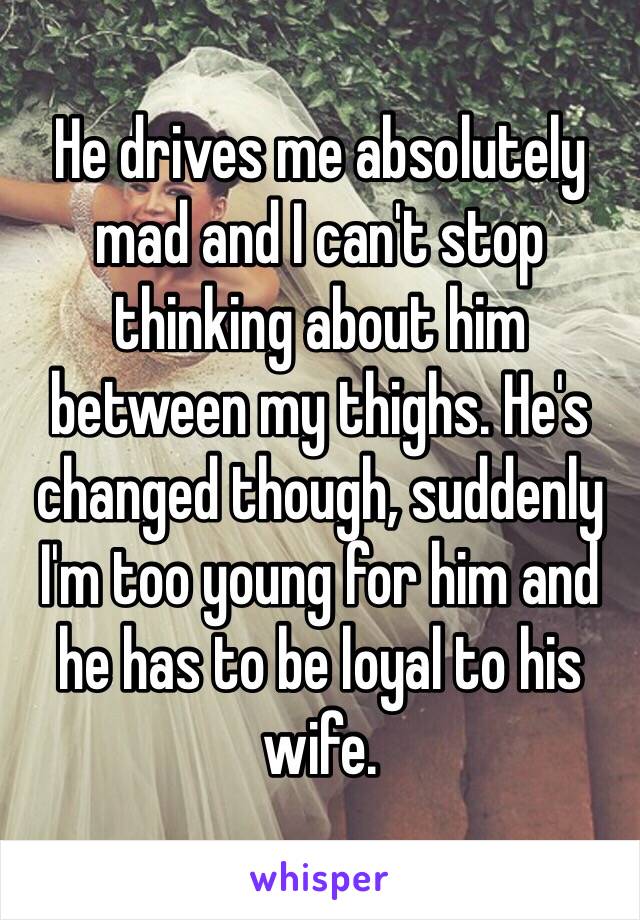 He drives me absolutely mad and I can't stop thinking about him between my thighs. He's changed though, suddenly I'm too young for him and he has to be loyal to his wife. 