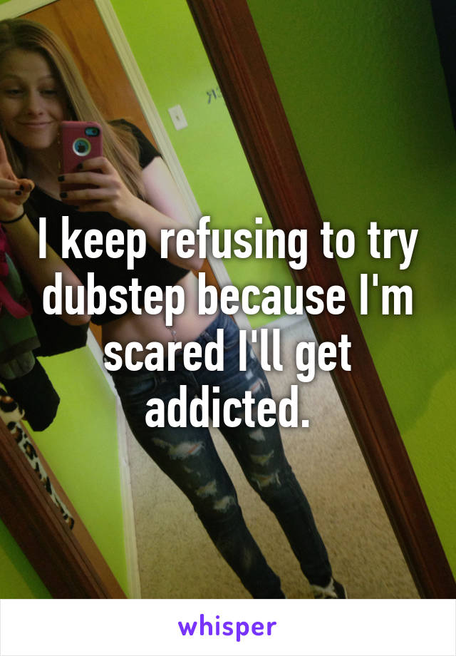 I keep refusing to try dubstep because I'm scared I'll get addicted.