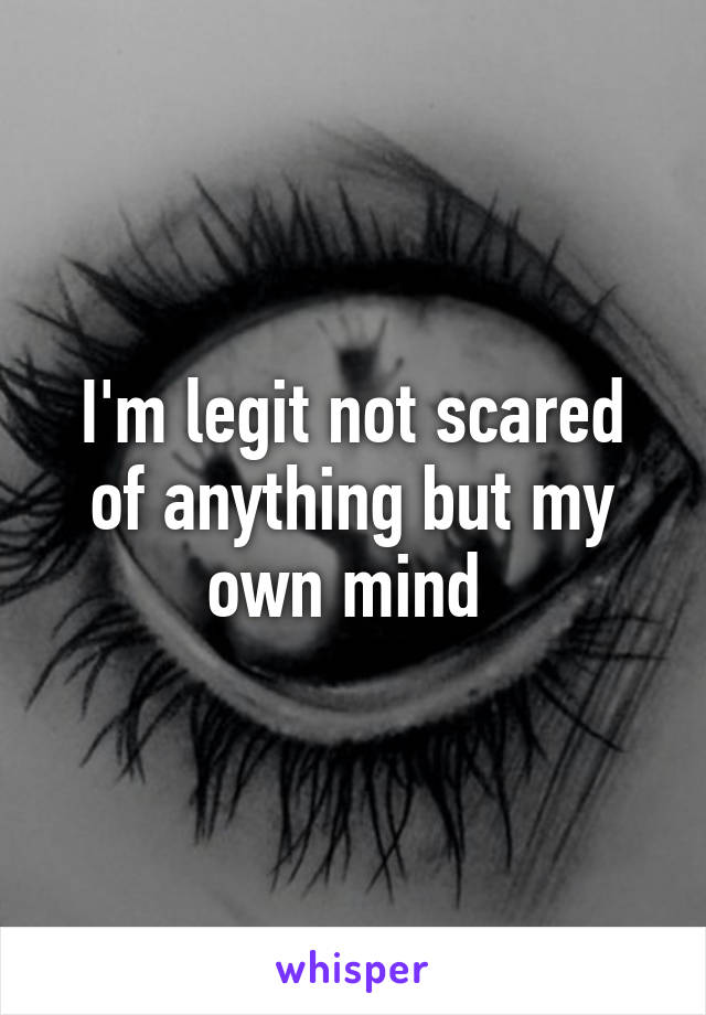 I'm legit not scared of anything but my own mind 