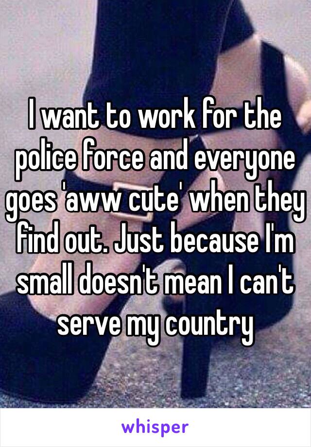 I want to work for the police force and everyone goes 'aww cute' when they find out. Just because I'm small doesn't mean I can't serve my country 