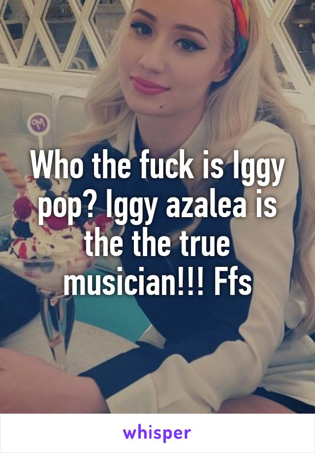 Who the fuck is Iggy pop? Iggy azalea is the the true musician!!! Ffs