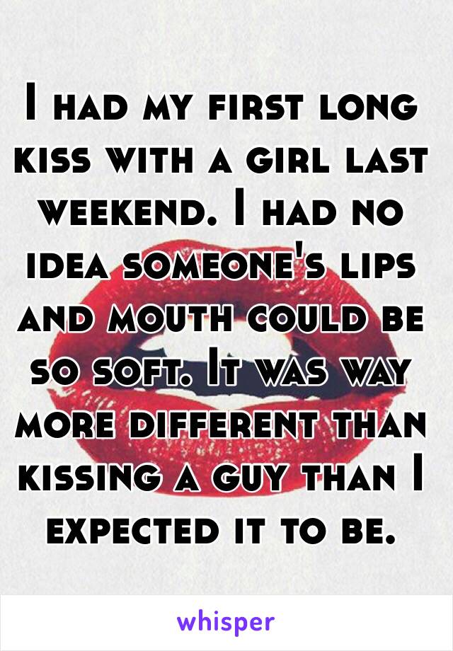 I had my first long kiss with a girl last weekend. I had no idea someone's lips and mouth could be so soft. It was way more different than kissing a guy than I expected it to be.