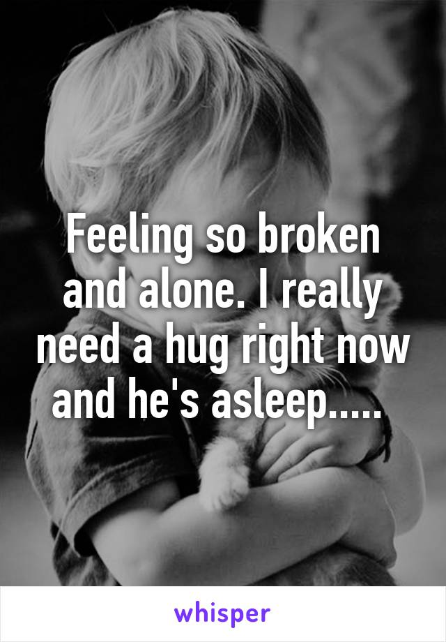 Feeling so broken and alone. I really need a hug right now and he's asleep..... 
