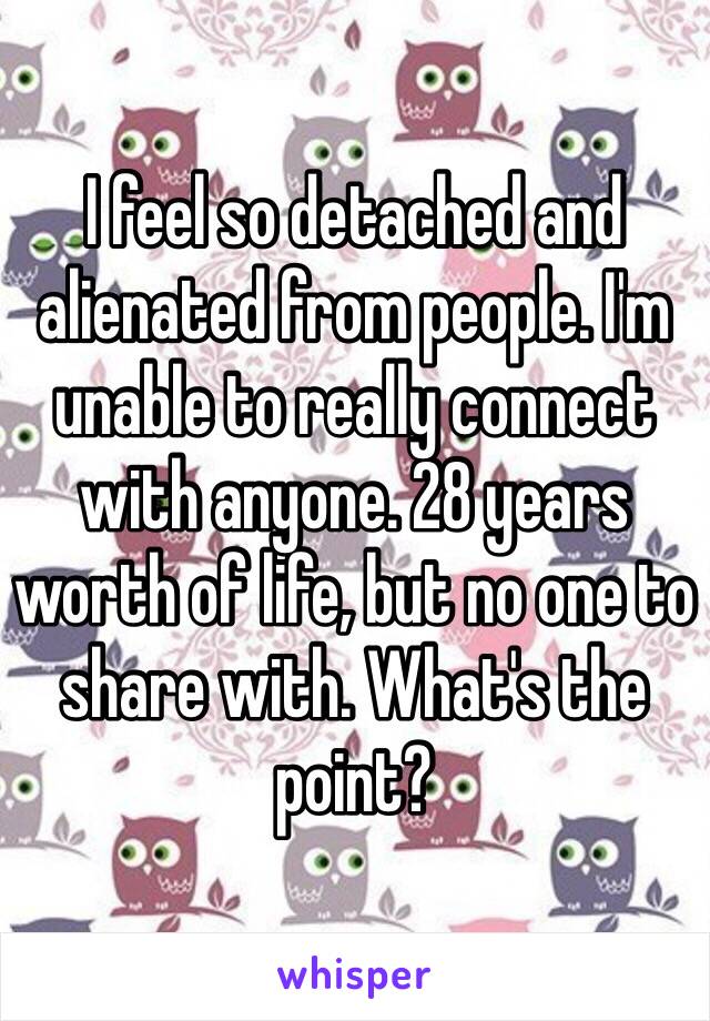 I feel so detached and alienated from people. I'm unable to really connect with anyone. 28 years worth of life, but no one to share with. What's the point?