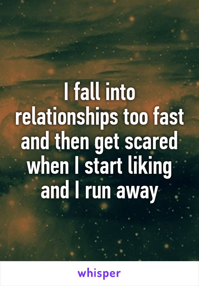 I fall into relationships too fast and then get scared when I start liking and I run away