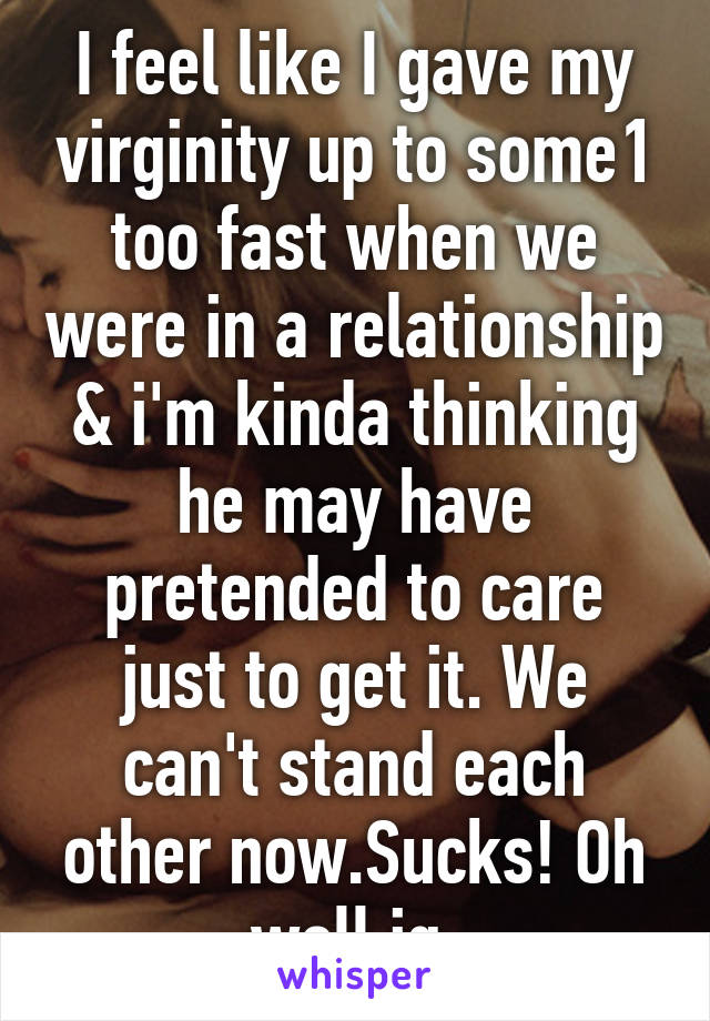 I feel like I gave my virginity up to some1 too fast when we were in a relationship & i'm kinda thinking he may have pretended to care just to get it. We can't stand each other now.Sucks! Oh well ig.