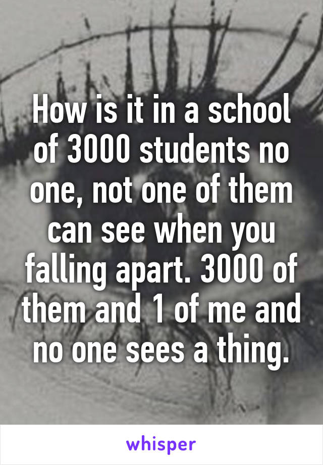 How is it in a school of 3000 students no one, not one of them can see when you falling apart. 3000 of them and 1 of me and no one sees a thing.